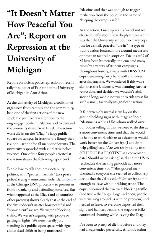 “It Doesn’t Matter How Peaceful You Are”: Report on Repression at the University of Michigan  Report on violent police epression of recent sally in support of Palestine at the University of Michigan in Ann Arbor.  Atthe Universiy of Michigan, a coalition of organizers from campus and the community; held one of thefrs actions of the new academie year to draw attention to the ongoing genocide in Palestine and to demand the university divest from lsracl. The action was adiein on the *Diag,” a large public square on campus in front of the library that is  popularspor for all manner of events. The universiy responded with vindictive police violence. One of the four people arrested ac the action shares the following reportback  People love to talk about especeabiliy politcs, with “protest marshals” aka peace police) trying - sometimes violently, 25 we saw atthe Chicago DNC protests - to prevent us from organizing and defending ourselves. But what happened at the Diag (and at countless other protests) shows clearly that at he end of the day, i doesn’t macter how peaceful and “non-violent” we are. We weren’t blocking traffc. We weren’t arguing with people or getting in fights. We were ltrally just standingin 2 public, open space, with signs about dead children being murdered in  Palestine, and that was enough to rigger retalition from the police in the name of “keeping the campus safe.”  Acthe action, T met up with a friend and we chatted briefly about how decply unpleasant it was that the Universiy sent out so many cops st for a small, peaceful “di-in” - 2 type of public action focused more around media and optiesthan tacticaldisruption. Die-ins at U of M have been historically implemented many times by a variety of seudent campaigns throughout history, ahvays with DPSS (UM cops) remaining firly hands-off and never artesting anyone. We wondered if this was sign that the University was planning further repression, and decided we wouldn’estick around long: we did not want to risk arrestfor such a small, actiealy insignificant action.  Iefel extremely surreal a5 we lay on the ground holding signs with images of dead Palestnians while 2 UM admin walked over our bodies elling us that we need to do this 2 more convenient time, and that she would e happy to work with us at a date that would Work betterfor the University. (I couldn’t help yeling back, “Are you really asking us to SCHEDULE A PROTEST at a convenient date? Should we be asking Isracl and the US to reschedule the fucking genocide at a more convenient time, to0?” She ignored me.) Eventuallyeveryone lse seemed to collctively decide that they d pissed off Universiy admin enough to leave without risking arrest. The cops announced that we were blocking rafic (not rue - the Diagis large and open, people were walking around us with no problem) and needed toleave so everyone deposited their signs and banners back in the wagon s folks continued chanding while leaving the Diag,  Pye been to plenty of die-ins before and they had always ended peacefully. And thisaction 